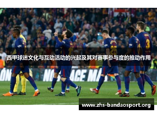 西甲球迷文化与互动活动的兴起及其对赛事参与度的推动作用