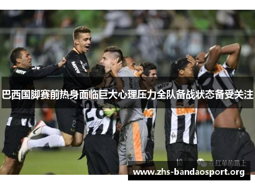 巴西国脚赛前热身面临巨大心理压力全队备战状态备受关注