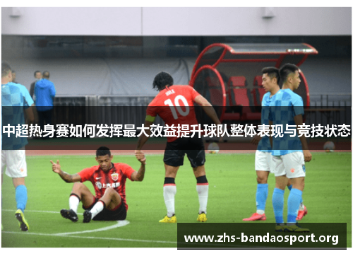 中超热身赛如何发挥最大效益提升球队整体表现与竞技状态