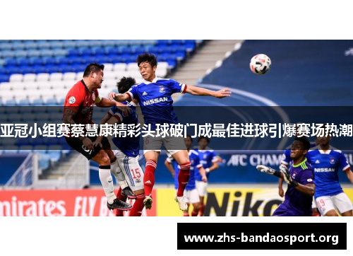 亚冠小组赛蔡慧康精彩头球破门成最佳进球引爆赛场热潮