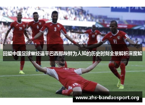 回望中国足球曾经逼平巴西那段鲜为人知的历史时刻全景解析深度解