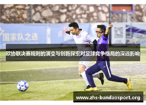 欧协联决赛规则的演变与创新探索对足球竞争格局的深远影响